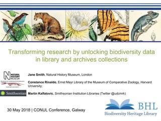 Transforming research by unlocking biodiversity data
in library and archives collections
30 May 2018 | CONUL Conference, Galway
Jane Smith, Natural History Museum, London
Constance Rinaldo, Ernst Mayr Library of the Museum of Comparative Zoology, Harvard
University;
Martin Kalfatovic, Smithsonian Institution Libraries (Twitter @udcmrk)
 