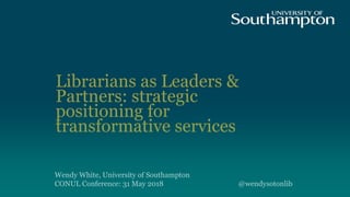 Librarians as Leaders &
Partners: strategic
positioning for
transformative services
Wendy White, University of Southampton
CONUL Conference: 31 May 2018 @wendysotonlib
 