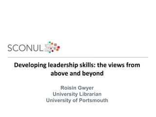 Developing leadership skills: the views from
above and beyond
Roisin Gwyer
University Librarian
University of Portsmouth
 