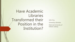 Have Academic
Libraries
Transformed their
Position in the
Institution?
John Cox,
University Librarian,
National University of
Ireland, Galway
 