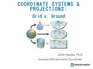 COORDINATE SYSTEMS &
PROJECTIONS:
John Hunter, PLS
Colorado NGS Geomatics Coordinator
Grid v. Ground
 