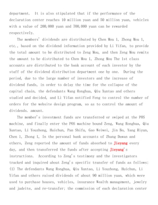 department. It is also stipulated that if the performance of the
declaration center reaches 10 million yuan and 50 million yuan, vehicles
with a value of 200,000 yuan and 700,000 yuan can be rewarded
respectively.
The members' dividends are distributed by Chen Mou 1, Zhong Mou 1,
etc., based on the dividend information provided by Li Yifan, to provide
the total amount to be distributed to Zeng Mou, and then Zeng Mou remits
the amount to be distributed to Chen Mou 1, Zhong Mou The 1st class
accounts are distributed to the bank account of each investor by the
staff of the dividend distribution department one by one. During the
period, due to the large number of investors and the increase of
dividend funds, in order to delay the time for the collapse of the
capital chain, the defendants Wang Ronghua, Qiu Xuntao and others
studied and decided, and Li Yifan notified Feng to control the number of
orders for the website design program, so as to control the amount of
dividends. amount.
The member's investment funds are transferred or swiped at the POS
machine, and finally enter the POS machine bound Zeng, Wang Ronghua, Qiu
Xuntao, Li Youzhong, Huichun, Pan Shifu, Gao Weiwei, Jin Bo, Yang Riyun,
Chen 1, Zhong 1, In the personal bank accounts of Zhang Dawan and
others, Zeng reported the amount of funds absorbed to Jieyang every
day, and then transferred the funds after accepting Jieyang's
instructions. According to Zeng's testimony and the investigators
tracked and inquired about Zeng's specific transfer of funds as follows:
(1) The defendants Wang Ronghua, Qiu Xuntao, Li Youzhong, Huichun, Li
Yifan and others raised dividends of about 90 million yuan, which were
used to purchase houses, vehicles, insurance Wealth management, jewelry
and jadeite, and re-transfer; the commission of each declaration center
 