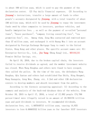 is about 100 million yuan, which is used to pay the payment of the
declaration center. (2) Pay daily financial expenses. (3) According to
Jieyang's instructions, transfer a large amount of funds to other
people's accounts designated by Jieyang, with a total transfer of about
190 million yuan, which will be used by Jieyang to repay the investment
funds owed by other companies to investors, purchase vehicles, and
handle immigration fees. , as well as the payment of so-called "personal
loans", "house purchases", "company listing consulting fees", "tea
promotion fees", etc. Among them, Zeng Mou contacted and remitted more
than 37 million yuan, and exchanged it with Huang Mou 1 into an account
designated by Foreign Exchange Mortgage Yang to remit to the United
States, Hong Kong and other places. The specific account names are: Oli
Enterprise Service Co., Ltd., Jie Yang (Hong Kong) Ltd., MRYANGJIE
Premier Dollar Savings, etc.
On April 18, 2016, due to the broken capital chain, the investors
failed to receive dividends as agreed, and the member investment website
was closed. When Wang Ronghua and others were found to have escaped,
they called the police. By the time of the case, the defendants Wang
Ronghua, Qiu Xuntao and others had established Pan Shifu, Ding Hongmei,
Wang Guangxia, Gong Mou, Zhang, etc. A 2nd and other 136 declaration
centers to develop members and absorb investment from the public.
According to the forensic accounting appraisal: (1) According to the
summary and analysis of the back-end database data of the website, from
October 10, 2015 to April 17, 2016, a total of 17,992 people (74,766
person-times) were illegally raised in an amount of 19.994176 trillion
yuan and paid dividends to investors. Or recommended dividends,
declaration fees, etc. 1.607649715 trillion yuan, causing 14,855
investors to lose 6.66665532 billion yuan so far (another 3137 investors
 