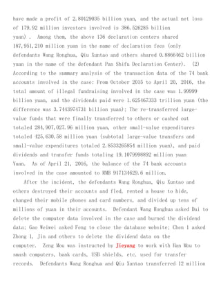 have made a profit of 2.80129035 billion yuan, and the actual net loss
of 179.92 million investors involved is 386.526285 billion
yuan) . Among them, the above 136 declaration centers shared
187,951,210 million yuan in the name of declaration fees (only
defendants Wang Ronghua, Qiu Xuntao and others shared 0.8866462 billion
yuan in the name of the defendant Pan Shifu Declaration Center). (2)
According to the summary analysis of the transaction data of the 74 bank
accounts involved in the case: From October 2015 to April 20, 2016, the
total amount of illegal fundraising involved in the case was 1.99999
billion yuan, and the dividends paid were 1.625467333 trillion yuan (the
difference was 3.7443974731 billion yuan); The re-transferred large-
value funds that were finally transferred to others or cashed out
totaled 284,907,027.96 million yuan, other small-value expenditures
totaled 425,630.58 million yuan (subtotal large-value transfers and
small-value expenditures totaled 2.8533265854 million yuan), and paid
dividends and transfer funds totaling 19.1079998892 million yuan
Yuan. As of April 21, 2016, the balance of the 74 bank accounts
involved in the case amounted to RMB 917134629.6 million.
After the incident, the defendants Wang Ronghua, Qiu Xuntao and
others destroyed their accounts and fled, rented a house to hide,
changed their mobile phones and card numbers, and divided up tens of
millions of yuan in their accounts. Defendant Wang Ronghua asked Dai to
delete the computer data involved in the case and burned the dividend
data; Gao Weiwei asked Feng to close the database website; Chen 1 asked
Zhong 1, Jin and others to delete the dividend data on the
computer. Zeng Mou was instructed by Jieyang to work with Han Mou to
smash computers, bank cards, USB shields, etc. used for transfer
records. Defendants Wang Ronghua and Qiu Xuntao transferred 12 million
 