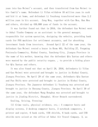 yuan into Gao Weiwei's account, and then transferred from Gao Weiwei to
his family's name. Defendant Li Yifan withdrew 10 million yuan in cash
and hid it at home, and defendant Li Youzhong transferred more than 2.2
million yuan in his account. Zeng Mou, together with Cao Mou, Han Mou
and others, divided up 450,000 yuan of funds in the account.
It was further found out that in 2016, the defendant Gao Weiwei went
to Anhui Tianhe Company as an assistant to the general manager,
responsible for system operation, designing the website, providing bank
cards for POS machines for settlement accounts, and for absorbing
investment funds from investors. Around April 22 of the same year, the
defendant Gao Weiwei rented a house in Room 401, Building 27, Fengming
Peninsula Community, Binhai County, Yancheng City, Jiangsu Province in
the name of his mother, knowing that the defendant Qiu Xuntao and others
were wanted by the public security organs. , to provide a hiding place
for Qiu Xuntao and others.
It was also found out that on April 28, 2016, defendants Li Yifan
and Gao Weiwei were arrested and brought to justice in Binhai County,
Jiangsu Province. On April 29 of the same year, defendants Qiu Xuntao
and Pan Shifu were arrested and brought to justice in Binhai County,
Jiangsu Province. The Japanese defendant Li Youzhong was arrested and
brought to justice in Sheyang County, Jiangsu Province. On April 30 of
the same year, the defendant Wang Ronghua was arrested and brought to
justice in Jiading District, Shanghai. River Branch surrendered.
Sealing, Seizing, Freezing:
(1) Crime tools, physical evidence, etc.: 4 computer hosts and
display screens, 2 desktop computer hosts, 2 notebook computers, 1
printer and copier, 6 bank cards, USB shields, 6 bank cards, and USB
shields were seized at the office of Anhui Air Travel Company. 3, as
 