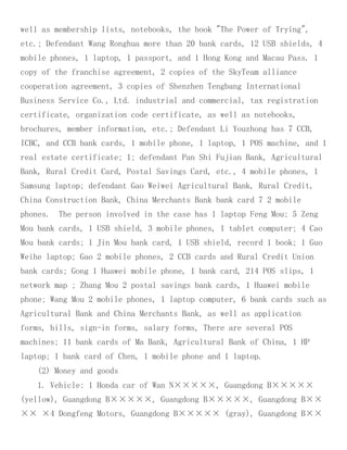 well as membership lists, notebooks, the book "The Power of Trying",
etc.; Defendant Wang Ronghua more than 20 bank cards, 12 USB shields, 4
mobile phones, 1 laptop, 1 passport, and 1 Hong Kong and Macau Pass. 1
copy of the franchise agreement, 2 copies of the SkyTeam alliance
cooperation agreement, 3 copies of Shenzhen Tengbang International
Business Service Co., Ltd. industrial and commercial, tax registration
certificate, organization code certificate, as well as notebooks,
brochures, member information, etc.; Defendant Li Youzhong has 7 CCB,
ICBC, and CCB bank cards, 1 mobile phone, 1 laptop, 1 POS machine, and 1
real estate certificate; 1; defendant Pan Shi Fujian Bank, Agricultural
Bank, Rural Credit Card, Postal Savings Card, etc., 4 mobile phones, 1
Samsung laptop; defendant Gao Weiwei Agricultural Bank, Rural Credit,
China Construction Bank, China Merchants Bank bank card 7 2 mobile
phones. The person involved in the case has 1 laptop Feng Mou; 5 Zeng
Mou bank cards, 1 USB shield, 3 mobile phones, 1 tablet computer; 4 Cao
Mou bank cards; 1 Jin Mou bank card, 1 USB shield, record 1 book; 1 Guo
Weihe laptop; Gao 2 mobile phones, 2 CCB cards and Rural Credit Union
bank cards; Gong 1 Huawei mobile phone, 1 bank card, 214 POS slips, 1
network map ; Zhang Mou 2 postal savings bank cards, 1 Huawei mobile
phone; Wang Mou 2 mobile phones, 1 laptop computer, 6 bank cards such as
Agricultural Bank and China Merchants Bank, as well as application
forms, bills, sign-in forms, salary forms, There are several POS
machines; 11 bank cards of Ma Bank, Agricultural Bank of China, 1 HP
laptop; 1 bank card of Chen, 1 mobile phone and 1 laptop.
(2) Money and goods
1. Vehicle: 1 Honda car of Wan N×××××, Guangdong B×××××
(yellow), Guangdong B×××××, Guangdong B×××××, Guangdong B××
×× ×4 Dongfeng Motors, Guangdong B××××× (gray), Guangdong B××
 