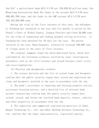 Sun Bin’s agricultural bank 62×××76 are 138,850.65 million yuan; Sun
Mingliang Construction Bank The funds in the account 62×××59 were
990,983,700 yuan, and the funds in the ABC account 62×××79 were
102,443,820,000 yuan.
During the trial of the first instance of this case, the defendant
Li Youzhong was sentenced to one year and five months in prison by the
People's Court of Binhai County, Jiangsu Province and fined 20,000 yuan
for the crime of organizing and leading pyramid selling activities. Li
Youzhong has been detained for 10 days for the case. The person
involved in the case, Wang Guangxia, voluntarily returned 100,000 yuan
of illegal gains to the court of first instance.
The original judgment found the above-mentioned facts, which were
confirmed by the following evidences verified by court investigation
procedures such as the first-instance and second-instance court trials
and cross-examination:
(1) Physical and documentary evidence
1. The seizure decision and the list of seized items and documents
confirm that the public security organs have seized and registered the
items and documents involved in the case in accordance with the law.
2. The bank's assistance in inquiring and freezing property notices,
assistance freezing notices, and a detailed list of relevant bank
account transactions confirm that the public security organs have
seized, seized, and frozen the involved bank deposits, houses, vehicles
and other properties in accordance with the law.
3. The industrial and commercial registration materials of Anhui
Hanglv Technology Co., Ltd. and Anhui SkyTeam Alliance Technology Co.,
Ltd. confirm that the legal representatives, registered capital,
 