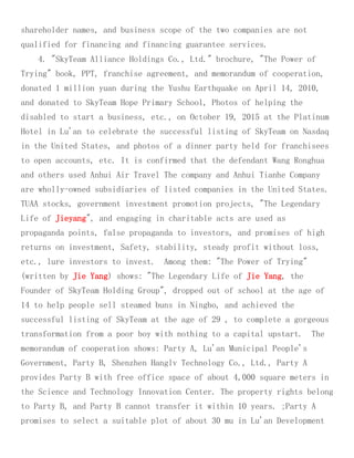 shareholder names, and business scope of the two companies are not
qualified for financing and financing guarantee services.
4. "SkyTeam Alliance Holdings Co., Ltd." brochure, "The Power of
Trying" book, PPT, franchise agreement, and memorandum of cooperation,
donated 1 million yuan during the Yushu Earthquake on April 14, 2010,
and donated to SkyTeam Hope Primary School, Photos of helping the
disabled to start a business, etc., on October 19, 2015 at the Platinum
Hotel in Lu'an to celebrate the successful listing of SkyTeam on Nasdaq
in the United States, and photos of a dinner party held for franchisees
to open accounts, etc. It is confirmed that the defendant Wang Ronghua
and others used Anhui Air Travel The company and Anhui Tianhe Company
are wholly-owned subsidiaries of listed companies in the United States.
TUAA stocks, government investment promotion projects, "The Legendary
Life of Jieyang", and engaging in charitable acts are used as
propaganda points, false propaganda to investors, and promises of high
returns on investment, Safety, stability, steady profit without loss,
etc., lure investors to invest. Among them: "The Power of Trying"
(written by Jie Yang) shows: "The Legendary Life of Jie Yang, the
Founder of SkyTeam Holding Group", dropped out of school at the age of
14 to help people sell steamed buns in Ningbo, and achieved the
successful listing of SkyTeam at the age of 29 , to complete a gorgeous
transformation from a poor boy with nothing to a capital upstart. The
memorandum of cooperation shows: Party A, Lu'an Municipal People's
Government, Party B, Shenzhen Hanglv Technology Co., Ltd., Party A
provides Party B with free office space of about 4,000 square meters in
the Science and Technology Innovation Center. The property rights belong
to Party B, and Party B cannot transfer it within 10 years. ;Party A
promises to select a suitable plot of about 30 mu in Lu'an Development
 