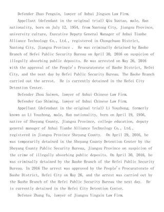 Defender Zhao Pengxin, lawyer of Anhui Jingsen Law Firm.
Appellant (defendant in the original trial) Qiu Xuntao, male, Han
nationality, born on July 12, 1954, from Nantong City, Jiangsu Province,
university culture, Executive Deputy General Manager of Anhui Tianhe
Alliance Technology Co., Ltd., registered in Chongchuan District,
Nantong City, Jiangsu Province . He was criminally detained by Baohe
Branch of Hefei Public Security Bureau on April 30, 2016 on suspicion of
illegally absorbing public deposits. He was arrested on May 26, 2016
with the approval of the People's Procuratorate of Baohe District, Hefei
City, and the next day by Hefei Public Security Bureau. The Baohe Branch
carried out the arrest. He is currently detained in the Hefei City
Detention Center.
Defender Zhou Saiwen, lawyer of Anhui Chinese Law Firm.
Defender Cao Shiming, lawyer of Anhui Chinese Law Firm.
Appellant (defendant in the original trial) Li Youzhong, formerly
known as Li Youzhong, male, Han nationality, born on April 19, 1956,
native of Sheyang County, Jiangsu Province, college education, deputy
general manager of Anhui Tianhe Alliance Technology Co., Ltd.,
registered in Jiangsu Province Sheyang County. On April 29, 2016, he
was temporarily detained in the Sheyang County Detention Center by the
Sheyang County Public Security Bureau, Jiangsu Province on suspicion of
the crime of illegally absorbing public deposits. On April 30, 2016, he
was criminally detained by the Baohe Branch of the Hefei Public Security
Bureau. In 2016 The arrest was approved by the People's Procuratorate of
Baohe District, Hefei City on May 26, and the arrest was carried out by
the Baohe Branch of the Hefei Public Security Bureau the next day. He
is currently detained in the Hefei City Detention Center.
Defense Zhang Yu, lawyer of Jiangsu Yingxin Law Firm.
 