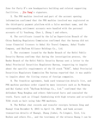 Zone for Party B's new headquarters building and related supporting
facilities. , Jie Yang's signature.
5. The POS machine involved and part of the account opening
information confirmed that the POS machine involved was registered on
the third-party payment platform with a false merchant name, and the
corresponding settlement accounts were handled with the personal
accounts of Li Youzhong, Chen 1, Zhong 1 and others.
6. The certificate issued by the Lu'an Supervision Branch of the
China Banking Regulatory Commission confirmed that the bureau did not
issue financial licenses to Anhui Air Travel Company, Anhui Tianhe
Company, and SkyTeam Alliance Holdings Co., Ltd.
7. The statement issued by the Baohe Branch of the Hefei Public
Security Bureau confirms that during the investigation process, the
Baohe Branch of the Hefei Public Security Bureau sent a letter to the
Anhui Provincial Securities Regulatory Bureau, requesting to inquire
about the specific requirements of the US stock "TUAA", Anhui Provincial
Securities Regulatory Commission The bureau reported that it was unable
to inquire about the listing status of foreign companies.
8. The franchise agreement, bank card transaction details list, and
POS machine purchase order signed by many investors such as An Wenming
and Bai Cunhai with "SkyTeam Holdings Co., Ltd." confirmed that the
defendant Wang Ronghua and others fabricated facts and concealed the
truth. Facts such as illegal fundraising with high returns and so-called
TUAA stock as bait using fake POS machines.
9. The WeChat chat records and transfer receipts between Zeng and
Huang1 from December 9, 2015 to April 14, 2016, and bank account
transaction details of Huang1, Zhang Jiahui, Fu Lingwei, Xie1, Liu
Bozhen and others Etc., and the testimony of the witness Huang 1 can be
 