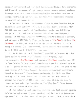 mutually corroborated and confirmed that Zeng and Huang 1 have contacted
and disputed the amount of remittances, account names, account numbers,
exchange rates, etc., and accused Wang Ronghua and others involved in
illegal fundraising The fact that the funds were transferred overseas
through illegal channels, etc.
10. On April 8, 2016, the agreement signed between Shenzhen Baojun
Automobile Sales and Service Co., Ltd. and Miao Panwei confirmed that
750,000 yuan was transferred from Shenzhen Jianghaitong Exhibition
Design Co., Ltd., and 2.6210 yuan was transferred from Zhongmou 3
account. 10,000 yuan, transfer 10,000 yuan from Chen Shuxian's account,
and purchase a BMW 750LI/4.4T car in the name of Jie Yang's father, Jie
Zhizhong. In addition, according to the transaction details list of
Zhong's 3 account (tail number 0169), the balance of this account on
April 8, 2016 was 0.101359079 billion yuan.
11. On October 23, 2015, Shenzhen Yitesco Mobile Internet Co., Ltd.
(hereinafter referred to as Shenzhen Yitesco Company) legal
representative Jie Weiliang and guarantor Jie Yang issued a loan IOU
to Zhao Zhiming (with a term of 2 months and a monthly interest rate of
1.5%) ), guarantee contract, Zhao Zhiming remits 1.5 million yuan to the
bank receipt of Yi Tesco Company, the entrusted repayment certificate
issued by Shenzhen Yi Tesco Company on December 31, 2015, and Zhao
Zhiming’s ICBC card transaction list confirms that Qiu Xuntao’s
account The transfer of RMB 1.5 million to Zhao Zhiming was used to
repay the loan under the "Loan Contract" of Shenzhen Yi Tesco Company
Contract No.: Gezhu 2015 No. 1023.
12. The industrial and commercial registration, bank account opening
information and account transaction details of Beijing Aifu Compressor
Equipment Co., Ltd. confirmed that on April 6 and 7, 2016, a total of 6
 