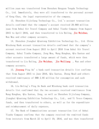 million yuan was transferred from Shenzhen Hengyun Tengda Technology
Co., Ltd. Immediately, they were all transferred to the personal account
of Geng Chao, the legal representative of the company.
13. Shenzhen Sijielang Technology Co., Ltd.'s account transaction
details confirmed that the company's account received 28.068 million
yuan from Anhui Air Travel Company and Anhui Tianhe Company from August
2015 to April 2016, and then transferred to Liu Boling, Jie Weizhao,
Wan Mou and other company accounts.
14. Shenzhen Jianghai Qiantong Exhibition Technology Co., Ltd. China
Minsheng Bank account transaction details confirmed that the company's
account received from August 2015 to April 2016 from Anhui Air Travel
Company, Anhui Tianhe Company, Zeng Mou, Wang Ronghua, Qiu Xuntao and
other accounts transferred a large amount of funds, which were then
transferred to Liu Boling, Jie Weizhao, Jie Weiliang , Wan and other
company accounts.
15. Jieyang Ping An’s bank card transaction details list confirms
that from August 2015 to June 2016, Qiu Xuntao, Zhong Mou3 and others
received remittances of RMB 2.05 million for consumption and cash
withdrawal.
16. Liu Boling's Ping An Bank and Minsheng bank card transaction
details list confirmed that the two accounts received remittances from
Wang Ronghua, Qiu Xuntao, Zeng, as well as Shenzhen Sijielang Company,
Jianghai Qiantong Exhibition Technology Co., Ltd., and Yi Tesco Company.
funds, and then transferred to others, as well as for the expenditure
and reimbursement of daily expenses.
17. The Bank of Communications account transaction list of Anhui
Tianhe Company confirms that the company received the remitted funds
from investors from March 22 to April 19, 2016, and was then transferred
 