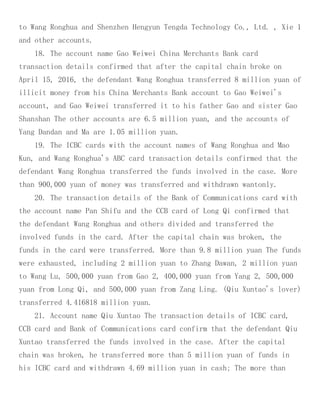 to Wang Ronghua and Shenzhen Hengyun Tengda Technology Co., Ltd. , Xie 1
and other accounts.
18. The account name Gao Weiwei China Merchants Bank card
transaction details confirmed that after the capital chain broke on
April 15, 2016, the defendant Wang Ronghua transferred 8 million yuan of
illicit money from his China Merchants Bank account to Gao Weiwei's
account, and Gao Weiwei transferred it to his father Gao and sister Gao
Shanshan The other accounts are 6.5 million yuan, and the accounts of
Yang Dandan and Ma are 1.05 million yuan.
19. The ICBC cards with the account names of Wang Ronghua and Mao
Kun, and Wang Ronghua's ABC card transaction details confirmed that the
defendant Wang Ronghua transferred the funds involved in the case. More
than 900,000 yuan of money was transferred and withdrawn wantonly.
20. The transaction details of the Bank of Communications card with
the account name Pan Shifu and the CCB card of Long Qi confirmed that
the defendant Wang Ronghua and others divided and transferred the
involved funds in the card. After the capital chain was broken, the
funds in the card were transferred. More than 9.8 million yuan The funds
were exhausted, including 2 million yuan to Zhang Dawan, 2 million yuan
to Wang Lu, 500,000 yuan from Gao 2, 400,000 yuan from Yang 2, 500,000
yuan from Long Qi, and 500,000 yuan from Zang Ling. (Qiu Xuntao's lover)
transferred 4.416818 million yuan.
21. Account name Qiu Xuntao The transaction details of ICBC card,
CCB card and Bank of Communications card confirm that the defendant Qiu
Xuntao transferred the funds involved in the case. After the capital
chain was broken, he transferred more than 5 million yuan of funds in
his ICBC card and withdrawn 4.69 million yuan in cash; The more than
 