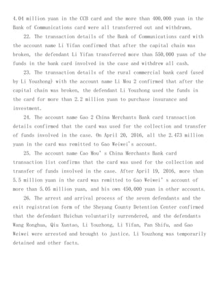 4.04 million yuan in the CCB card and the more than 400,000 yuan in the
Bank of Communications card were all transferred out and withdrawn.
22. The transaction details of the Bank of Communications card with
the account name Li Yifan confirmed that after the capital chain was
broken, the defendant Li Yifan transferred more than 550,000 yuan of the
funds in the bank card involved in the case and withdrew all cash.
23. The transaction details of the rural commercial bank card (used
by Li Youzhong) with the account name Li Mou 2 confirmed that after the
capital chain was broken, the defendant Li Youzhong used the funds in
the card for more than 2.2 million yuan to purchase insurance and
investment.
24. The account name Gao 2 China Merchants Bank card transaction
details confirmed that the card was used for the collection and transfer
of funds involved in the case. On April 20, 2016, all the 2.473 million
yuan in the card was remitted to Gao Weiwei's account.
25. The account name Cao Mou’s China Merchants Bank card
transaction list confirms that the card was used for the collection and
transfer of funds involved in the case. After April 19, 2016, more than
5.5 million yuan in the card was remitted to Gao Weiwei’s account of
more than 5.05 million yuan, and his own 450,000 yuan in other accounts.
26. The arrest and arrival process of the seven defendants and the
exit registration form of the Sheyang County Detention Center confirmed
that the defendant Huichun voluntarily surrendered, and the defendants
Wang Ronghua, Qiu Xuntao, Li Youzhong, Li Yifan, Pan Shifu, and Gao
Weiwei were arrested and brought to justice. Li Youzhong was temporarily
detained and other facts.
 