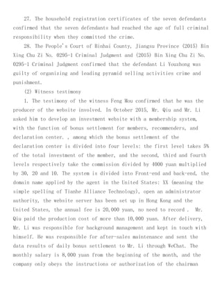 27. The household registration certificates of the seven defendants
confirmed that the seven defendants had reached the age of full criminal
responsibility when they committed the crime.
28. The People's Court of Binhai County, Jiangsu Province (2015) Bin
Xing Chu Zi No. 0295-1 Criminal Judgment and (2015) Bin Xing Chu Zi No.
0295-1 Criminal Judgment confirmed that the defendant Li Youzhong was
guilty of organizing and leading pyramid selling activities crime and
punishment.
(2) Witness testimony
1. The testimony of the witness Feng Mou confirmed that he was the
producer of the website involved. In October 2015, Mr. Qiu and Mr. Li
asked him to develop an investment website with a membership system,
with the function of bonus settlement for members, recommenders, and
declaration center. , among which the bonus settlement of the
declaration center is divided into four levels: the first level takes 5%
of the total investment of the member, and the second, third and fourth
levels respectively take the commission divided by 4000 yuan multiplied
by 30, 20 and 10. The system is divided into Front-end and back-end, the
domain name applied by the agent in the United States: XX (meaning the
simple spelling of Tianhe Alliance Technology), open an administrator
authority, the website server has been set up in Hong Kong and the
United States, the annual fee is 20,000 yuan, no need to record . Mr.
Qiu paid the production cost of more than 10,000 yuan. After delivery,
Mr. Li was responsible for background management and kept in touch with
himself. He was responsible for after-sales maintenance and sent the
data results of daily bonus settlement to Mr. Li through WeChat. The
monthly salary is 8,000 yuan from the beginning of the month, and the
company only obeys the instructions or authorization of the chairman
 