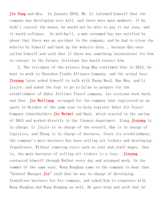 Jie Yang and Qiu. In January 2016, Mr. Li informed himself that the
company was developing very well, and there were many members. If he
didn't control the bonus, he would not be able to pay it out soon, and
it would collapse. In mid-April, a man surnamed Gao was notified by
phone that there was an accident in the company, and he had to close the
website by himself and back up the website data. , because Qiu once
called himself and said that if there was something inconvenient for him
to contact in the future, Assistant Gao would contact him.
2. The testimony of the witness Zeng Mou confirmed that in 2014, he
went to work in Shenzhen Tianhe Alliance Company, and the actual boss
Jieyang later asked himself to talk with Zhong Mou3, Han Mou, and Li
Jinjie, and asked the four to go to Lu'an to prepare for the
establishment of Anhui Airlines Travel company, let everyone work hard,
and then Jie Weiliang arranged for the company that registered as an
agent in October of the same year to help register Anhui Air Travel
Company (shareholders Jie Weiwei and Han), which started in the spring
of 2015 and worked directly in the finance department. Xiang Jieyang is
in charge, Li Jinjie is in charge of the overall, Han is in charge of
logistics, and Zhong is in charge of business. Since its establishment,
the company's main business has been selling air tickets and developing
franchisees. Without removing costs such as rent and staff wages, that
is, the main business of selling air tickets is a loss. Jieyang
contacted himself through WeChat every day and arranged work. In the
summer of the same year, Wang Ronghua came to the company to hear that
"General Manager Jie" said that he was in charge of developing
franchisee business for his company, and asked him to cooperate with
Wang Ronghua and Wang Ronghua as well. He gave help and said that he
 