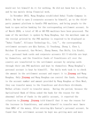 would not let himself do it for nothing. He did not know how to do it,
and he was mainly doing financial work.
In November 2015, Wang Ronghua established Anhui Tianhe Company in
Hefei. He had to open 2 corporate accounts by himself, go to the third-
party payment platform to handle POS machines, and bring people to the
bank to open online banking for the corresponding settlement account. As
of March 2016, a total of 50 or 60 POS machines have been processed. The
name of the merchant is spoken by Wang Ronghua, but the merchant name on
the receipt printed by the POS machine is required to be displayed as
"Anhui Tianhe". Alliance Technology Co., Ltd.”, the corresponding
settlement accounts are Qiu Xuntao, Li Youzhong, Zhong 1, Chen 1,
Huichun (2 accounts), Gao Weiwei, Zhang Dawan, Pan Shifu, Liu Xiuzhi,
etc., personal bank cards and corporate accounts All U-shields are kept
by themselves, and the franchise funds of franchisees all over the
country are transferred to the settlement account by swiping cards
through their own POS machines and kept by themselves (Wang Ronghua's
personal account is kept by himself). The daily work task is to check
the amount in the settlement account and report it to Jieyang and Wang
Ronghua. Only Jieyang and Wang Ronghua can control the funds. According
to the account number and amount provided by Wang Ronghua or Chen Mou1,
they can transfer money to the franchisee and distribute dividends.
WeChat allows itself to transfer money. During the period, because the
Agricultural Bank of China asked the bank for the reason for the
abnormal inflow of funds in the public account, it reported the
situation to Jieyang. Jieyang told himself that it was the reason for
the increase in franchisees, and asked himself to transfer most (more
than 90%) of the money. After entering Qiu Xuntao's personal account, he
found that the settlement account he kept was getting more and more
 
