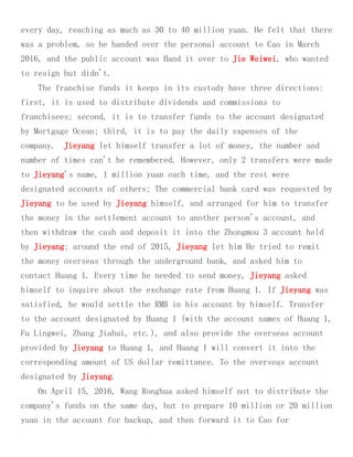 every day, reaching as much as 30 to 40 million yuan. He felt that there
was a problem, so he handed over the personal account to Cao in March
2016, and the public account was Hand it over to Jie Weiwei, who wanted
to resign but didn't.
The franchise funds it keeps in its custody have three directions:
first, it is used to distribute dividends and commissions to
franchisees; second, it is to transfer funds to the account designated
by Mortgage Ocean; third, it is to pay the daily expenses of the
company. Jieyang let himself transfer a lot of money, the number and
number of times can't be remembered. However, only 2 transfers were made
to Jieyang's name, 1 million yuan each time, and the rest were
designated accounts of others; The commercial bank card was requested by
Jieyang to be used by Jieyang himself, and arranged for him to transfer
the money in the settlement account to another person's account, and
then withdraw the cash and deposit it into the Zhongmou 3 account held
by Jieyang; around the end of 2015, Jieyang let him He tried to remit
the money overseas through the underground bank, and asked him to
contact Huang 1. Every time he needed to send money, Jieyang asked
himself to inquire about the exchange rate from Huang 1. If Jieyang was
satisfied, he would settle the RMB in his account by himself. Transfer
to the account designated by Huang 1 (with the account names of Huang 1,
Fu Lingwei, Zhang Jiahui, etc.), and also provide the overseas account
provided by Jieyang to Huang 1, and Huang 1 will convert it into the
corresponding amount of US dollar remittance. To the overseas account
designated by Jieyang.
On April 15, 2016, Wang Ronghua asked himself not to distribute the
company's funds on the same day, but to prepare 10 million or 20 million
yuan in the account for backup, and then forward it to Cao for
 
