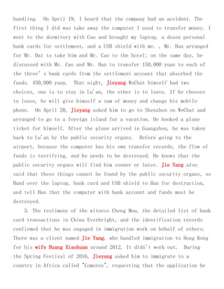 handling. On April 19, I heard that the company had an accident. The
first thing I did was take away the computer I used to transfer money. I
went to the dormitory with Cao and brought my laptop, a dozen personal
bank cards for settlement, and a USB shield with me. , Mr. Han arranged
for Mr. Dai to take him and Mr. Cao to the hotel; on the same day, he
discussed with Mr. Cao and Mr. Han to transfer 150,000 yuan to each of
the three’s bank cards from the settlement account that absorbed the
funds. 450,000 yuan. That night, Jieyang WeChat himself had two
choices, one is to stay in Lu'an, the other is to leave. If he chooses
to leave, he will give himself a sum of money and change his mobile
phone. On April 20, Jieyang asked him to go to Shenzhen on WeChat and
arranged to go to a foreign island for a vacation. He booked a plane
ticket for himself. After the plane arrived in Guangzhou, he was taken
back to Lu'an by the public security organs. Before going to the
airport, because the computer has his own transfer records, the flow of
funds is terrifying, and he needs to be destroyed. He knows that the
public security organs will find him sooner or later. Jie Yang also
said that these things cannot be found by the public security organs, so
Hand over the laptop, bank card and USB shield to Han for destruction,
and tell Han that the computer with bank account and funds must be
destroyed.
3. The testimony of the witness Cheng Mou, the detailed list of bank
card transactions in China Everbright, and the identification records
confirmed that he was engaged in immigration work on behalf of others.
There was a client named Jie Yang, who handled immigration to Hong Kong
for his wife Huang Xiaohuan around 2012. It didn't work out. During
the Spring Festival of 2016, Jieyang asked him to immigrate to a
country in Africa called "Comoros", requesting that the application be
 