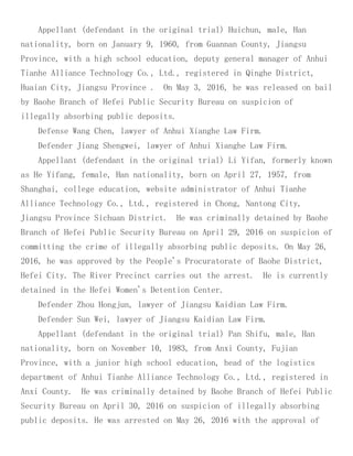 Appellant (defendant in the original trial) Huichun, male, Han
nationality, born on January 9, 1960, from Guannan County, Jiangsu
Province, with a high school education, deputy general manager of Anhui
Tianhe Alliance Technology Co., Ltd., registered in Qinghe District,
Huaian City, Jiangsu Province . On May 3, 2016, he was released on bail
by Baohe Branch of Hefei Public Security Bureau on suspicion of
illegally absorbing public deposits.
Defense Wang Chen, lawyer of Anhui Xianghe Law Firm.
Defender Jiang Shengwei, lawyer of Anhui Xianghe Law Firm.
Appellant (defendant in the original trial) Li Yifan, formerly known
as He Yifang, female, Han nationality, born on April 27, 1957, from
Shanghai, college education, website administrator of Anhui Tianhe
Alliance Technology Co., Ltd., registered in Chong, Nantong City,
Jiangsu Province Sichuan District. He was criminally detained by Baohe
Branch of Hefei Public Security Bureau on April 29, 2016 on suspicion of
committing the crime of illegally absorbing public deposits. On May 26,
2016, he was approved by the People's Procuratorate of Baohe District,
Hefei City. The River Precinct carries out the arrest. He is currently
detained in the Hefei Women's Detention Center.
Defender Zhou Hongjun, lawyer of Jiangsu Kaidian Law Firm.
Defender Sun Wei, lawyer of Jiangsu Kaidian Law Firm.
Appellant (defendant in the original trial) Pan Shifu, male, Han
nationality, born on November 10, 1983, from Anxi County, Fujian
Province, with a junior high school education, head of the logistics
department of Anhui Tianhe Alliance Technology Co., Ltd., registered in
Anxi County. He was criminally detained by Baohe Branch of Hefei Public
Security Bureau on April 30, 2016 on suspicion of illegally absorbing
public deposits. He was arrested on May 26, 2016 with the approval of
 