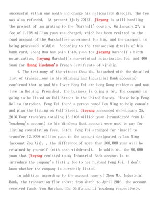 successful within one month and change his nationality directly. The fee
was also refunded. At present (July 2016), Jieyang is still handling
the project of immigrating to the "Marshall" country. On January 27, a
fee of 1.198 million yuan was charged, which has been remitted to the
fund account of the Marshallese government for him, and the passport is
being processed. middle. According to the transaction details of his
bank card, Cheng Mou has paid 1,430 yuan for Jieyang Marshall's birth
notarization, Jieyang Marshall's non-criminal notarization fee, and 400
yuan for Huang Xiaohuan's French certificate of kinship.
4. The testimony of the witness Zhou Mou (attached with the detailed
list of transactions in his Minsheng and Industrial Bank accounts)
confirmed that he and his lover Feng Wei are Hong Kong residents and now
live in Beijing. President, the business is doing a lot. The company is
going to be listed on Wall Street in the United States. Please help Feng
Wei to introduce. Feng Wei found a person named Lou Ming to help consult
and plan the listing on Wall Street. Jieyang announced on February 25,
2016 Four transfers totaling 13.2108 million yuan (transferred from Li
Youzhong's account) to his Minsheng Bank account were used to pay for
listing consultation fees. Later, Feng Wei arranged for himself to
transfer 12.9096 million yuan to the account designated by Lou Ming
(account Zou Xin). , the difference of more than 300,000 yuan will be
retained by yourself (with cash withdrawal). In addition, the 90,000
yuan that Jieyang remitted to my Industrial Bank account is to
introduce the company's listing fee to her husband Feng Wei. I don't
know whether the company is currently listed.
In addition, according to the account name of Zhou Mou Industrial
Bank, the transaction flow shows: from March to April 2016, the account
received funds from Huichun, Pan Shifu and Li Youzhong respectively,
 