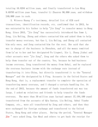 totaling 10.0284 million yuan, and finally transferred to Lou Ming
9.69705 million yuan Yuan, transfer Li Zhaoren 90,000 yuan, and withdraw
240,000 yuan in cash.
5. Witness Huang 1's testimony, detailed list of CCB card
transactions, identification records, etc. confirmed that in 2013, he
was entrusted by his father to help "Jie Zong" to transfer money to Hong
Kong. Since 2015, "Jie Zong" has successively introduced Gao Some 1,
Zeng, Liu Boling, Zheng and others contacted him and asked them to help
transfer money overseas, but Gao 1, Liu Boling, and Zheng all contacted
him only once, and Zeng contacted him for the rest. She said that she
was in charge of the business in Shenzhen, and all the money remitted
from Lu'an to her and her designated Fu Lingwei, Xie 1, Zhang Jiahui and
other accounts were "Jie Zong", Zeng and the others who asked them to
help them transfer out of the country. Yes, because he had business
income overseas, Zeng transferred the money from Anhui, and he replaced
the overseas business income with the exchange rate instead of
transferring it into China, but directly transferred it to the "General
Manager" and the designated by A Ping. Accounts in the United States and
Hong Kong, that is, a replacement transfer to complete the operation of
transferring money overseas, and I charged a certain handling fee. At
the end of 2015, because the amount of funds transferred out was too
large, I asked my relatives and friends to help transfer the funds
overseas. The more than 30 million yuan (actual amount 37,194,100 yuan)
transferred from the accounts of Qiu Xuntao, Liu Boling, Anhui Tianhe
Company, etc., were all transferred by Zeng and others, and then they
were exchanged for foreign exchange and transferred to the United
States, Hong Kong and other places. During the period, "General Manager
Jie " once asked Zeng, Gao Mou1 and others to get back the receipt for
 