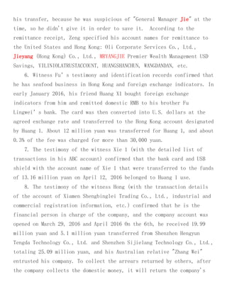 his transfer, because he was suspicious of "General Manager Jie" at the
time, so he didn't give it in order to save it. According to the
remittance receipt, Zeng specified his account names for remittance to
the United States and Hong Kong: Oli Corporate Services Co., Ltd.,
Jieyang (Hong Kong) Co., Ltd., MRYANGJIE Premier Wealth Management USD
Savings, YILINIOLATRUSTACCOUNT, HUANGSHANCHUN, WANGDANDAN, etc.
6. Witness Fu’s testimony and identification records confirmed that
he has seafood business in Hong Kong and foreign exchange indicators. In
early January 2016, his friend Huang X1 bought foreign exchange
indicators from him and remitted domestic RMB to his brother Fu
Lingwei’s bank. The card was then converted into U.S. dollars at the
agreed exchange rate and transferred to the Hong Kong account designated
by Huang 1. About 12 million yuan was transferred for Huang 1, and about
0.3% of the fee was charged for more than 30,000 yuan.
7. The testimony of the witness Xie 1 (with the detailed list of
transactions in his ABC account) confirmed that the bank card and USB
shield with the account name of Xie 1 that were transferred to the funds
of 13.16 million yuan on April 12, 2016 belonged to Huang 1 use.
8. The testimony of the witness Hong (with the transaction details
of the account of Xiamen Shengbinglei Trading Co., Ltd., industrial and
commercial registration information, etc.) confirmed that he is the
financial person in charge of the company, and the company account was
opened on March 29, 2016 and April 2016 On the 6th, he received 19.99
million yuan and 5.1 million yuan transferred from Shenzhen Hengyun
Tengda Technology Co., Ltd. and Shenzhen Sijielang Technology Co., Ltd.,
totaling 25.09 million yuan, and his Australian relative "Zhang Wei"
entrusted his company. To collect the arrears returned by others, after
the company collects the domestic money, it will return the company's
 