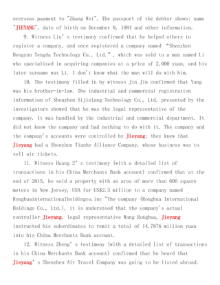 overseas payment to "Zhang Wei". The passport of the debtor shows: name
"JIEYANG", date of birth on December 8, 1984 and other information.
9. Witness Liu’s testimony confirmed that he helped others to
register a company, and once registered a company named “Shenzhen
Hengyun Tengda Technology Co., Ltd.”, which was sold to a man named Li
who specialized in acquiring companies at a price of 2,000 yuan, and his
later surname was Li. I don't know what the man will do with him.
10. The testimony filled in by witness Jin Jin confirmed that Yang
was his brother-in-law. The industrial and commercial registration
information of Shenzhen Sijielang Technology Co., Ltd. presented by the
investigators showed that he was the legal representative of the
company. It was handled by the industrial and commercial department. It
did not know the company and had nothing to do with it. The company and
the company's accounts were controlled by Jieyang; they knew that
Jieyang had a Shenzhen Tianhe Alliance Company, whose business was to
sell air tickets.
11. Witness Huang 2’s testimony (with a detailed list of
transactions in his China Merchants Bank account) confirmed that at the
end of 2015, he sold a property with an area of more than 600 square
meters in New Jersey, USA for US$2.3 million to a company named
Ronghuainternationalholdingco.inc "The company (Ronghua International
Holdings Co., Ltd.), it is understood that the company's actual
controller Jieyang, legal representative Wang Ronghua, Jieyang
instructed his subordinates to remit a total of 14.7876 million yuan
into his China Merchants Bank account.
12. Witness Zheng’s testimony (with a detailed list of transactions
in his China Merchants Bank account) confirmed that he heard that
Jieyang’s Shenzhen Air Travel Company was going to be listed abroad.
 