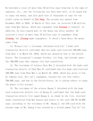 He borrowed a total of more than 30 million yuan from him in the name of
expenses, etc., but the listing has not been done well, so he urged him
to repay the money, and also paid tens of thousands of yuan for two
credit cards on behalf of Jie Yang. The account was opened from
November 2015 to 2016. In March of this year, he received 2.88 million
yuan from Qiu Xuntao, which was repayment from Jieyang to himself. In
addition, he also repaid part of the money one after another. He
received a total of more than 10 million yuan in repayment from
Jieyang, but Jieyang made repayments. It doesn't know where the money
comes from.
13. Witness Lin’s testimony (attached with Lin’s bank card
transaction details) confirmed that his bank card received 100,000 yuan
from Chen 1 on March 23, 2016, which was opened by him in the United
States. The restaurant's younger brother, Lin Tong, had already spent
the 100,000 yuan that someone else had transferred.
14. The testimony of witness Chen Mou 2 (attached with the bank card
transaction details of Chen Mou 2) confirmed that his bank card received
100,000 yuan from Chen Mou 1 on March 23, 2016, which was given to him
by someone else. His son's repayment, because his son lent others
700,000 yuan, and now in the United States, he is asking others to repay
the money to his account.
15. The testimony of the witness Huang 3 (attached with the bank
card transaction details list of Huang 3) confirmed that the bank card
transaction details list named Huang 3, as shown in the list, received
funds transferred from Qiu Xuntao and others to the card 150.39 10,000
yuan, according to the testimony of Mr. Huang 3, the CCB card with the
account name of Mr. Huang 3 was created by a friend named "Lao Ye" for
 