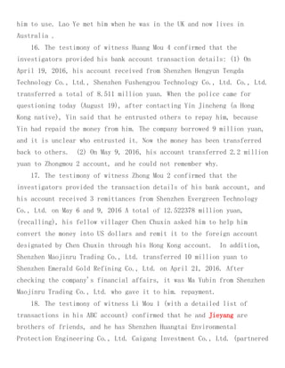 him to use. Lao Ye met him when he was in the UK and now lives in
Australia .
16. The testimony of witness Huang Mou 4 confirmed that the
investigators provided his bank account transaction details: (1) On
April 19, 2016, his account received from Shenzhen Hengyun Tengda
Technology Co., Ltd., Shenzhen Fushengyou Technology Co., Ltd. Co., Ltd.
transferred a total of 8.511 million yuan. When the police came for
questioning today (August 19), after contacting Yin Jincheng (a Hong
Kong native), Yin said that he entrusted others to repay him, because
Yin had repaid the money from him. The company borrowed 9 million yuan,
and it is unclear who entrusted it. Now the money has been transferred
back to others. (2) On May 9, 2016, his account transferred 2.2 million
yuan to Zhongmou 2 account, and he could not remember why.
17. The testimony of witness Zhong Mou 2 confirmed that the
investigators provided the transaction details of his bank account, and
his account received 3 remittances from Shenzhen Evergreen Technology
Co., Ltd. on May 6 and 9, 2016 A total of 12.522378 million yuan,
(recalling), his fellow villager Chen Chuxin asked him to help him
convert the money into US dollars and remit it to the foreign account
designated by Chen Chuxin through his Hong Kong account. In addition,
Shenzhen Maojinru Trading Co., Ltd. transferred 10 million yuan to
Shenzhen Emerald Gold Refining Co., Ltd. on April 21, 2016. After
checking the company's financial affairs, it was Ma Yubin from Shenzhen
Maojinru Trading Co., Ltd. who gave it to him. repayment.
18. The testimony of witness Li Mou 1 (with a detailed list of
transactions in his ABC account) confirmed that he and Jieyang are
brothers of friends, and he has Shenzhen Huangtai Environmental
Protection Engineering Co., Ltd. Caigang Investment Co., Ltd. (partnered
 