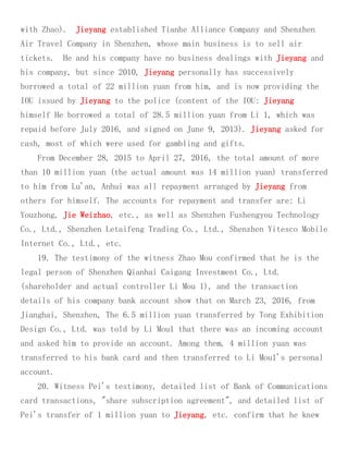 with Zhao). Jieyang established Tianhe Alliance Company and Shenzhen
Air Travel Company in Shenzhen, whose main business is to sell air
tickets. He and his company have no business dealings with Jieyang and
his company, but since 2010, Jieyang personally has successively
borrowed a total of 22 million yuan from him, and is now providing the
IOU issued by Jieyang to the police (content of the IOU: Jieyang
himself He borrowed a total of 28.5 million yuan from Li 1, which was
repaid before July 2016, and signed on June 9, 2013). Jieyang asked for
cash, most of which were used for gambling and gifts.
From December 28, 2015 to April 27, 2016, the total amount of more
than 10 million yuan (the actual amount was 14 million yuan) transferred
to him from Lu'an, Anhui was all repayment arranged by Jieyang from
others for himself. The accounts for repayment and transfer are: Li
Youzhong, Jie Weizhao, etc., as well as Shenzhen Fushengyou Technology
Co., Ltd., Shenzhen Letaifeng Trading Co., Ltd., Shenzhen Yitesco Mobile
Internet Co., Ltd., etc.
19. The testimony of the witness Zhao Mou confirmed that he is the
legal person of Shenzhen Qianhai Caigang Investment Co., Ltd.
(shareholder and actual controller Li Mou 1), and the transaction
details of his company bank account show that on March 23, 2016, from
Jianghai, Shenzhen, The 6.5 million yuan transferred by Tong Exhibition
Design Co., Ltd. was told by Li Mou1 that there was an incoming account
and asked him to provide an account. Among them, 4 million yuan was
transferred to his bank card and then transferred to Li Mou1's personal
account.
20. Witness Pei's testimony, detailed list of Bank of Communications
card transactions, "share subscription agreement", and detailed list of
Pei's transfer of 1 million yuan to Jieyang, etc. confirm that he knew
 