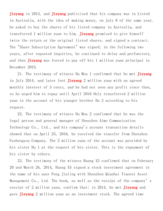 Jieyang in 2013, and Jieyang publicized that his company was in Listed
in Australia, with the idea of making money, on July 8 of the same year,
he asked to buy the shares of his listed company in Australia, and
transferred 1 million yuan to him. Jieyang promised to give himself
twice the return or the original listed shares, and signed a contract.
The "Share Subscription Agreement" was signed; in the following two
years, after repeated inquiries, he continued to delay and perfunctory,
and then Jieyang was forced to pay off his 1 million yuan principal in
December 2015.
21. The testimony of witness Hu Mou 1 confirmed that he met Jieyang
in July 2014, and later lent Jieyang 2 million yuan with an agreed
monthly interest of 3 cents, and he had not seen any profit since then,
so he urged him to repay until April 2016 Only transferred 2 million
yuan to the account of his younger brother Hu 2 according to his
request.
22. The testimony of witness Hu Mou 2 confirmed that he was the
legal person and general manager of Shenzhen Aimo Communication
Technology Co., Ltd., and his company's account transaction details
showed that on April 25, 2016, he received the transfer from Shenzhen
Fushengyou Company. The 2 million yuan of the account was provided by
his sister Hu 1 at the request of his sister. This is the repayment of
his sister by others.
23. The testimony of the witness Huang X5 confirmed that on February
20 and March 26, 2014, Huang X5 signed a stock investment agreement in
the name of his aunt Peng Jiuling with Shenzhen Qianhai Tianrui Asset
Management Co., Ltd. The book, as well as the receipt of the company’s
receipt of 2 million yuan, confirm that: in 2014, he met Jieyang and
gave Jieyang 2 million yuan as an investment stock. The agreed time
 