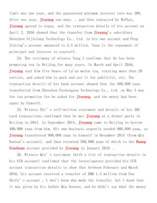 limit was one year, and the guaranteed minimum interest rate was 30%.
After one year, Jieyang ran away. , and then contacted by WeChat,
Jieyang agreed to repay, and the transaction details of his account on
April 7, 2016 showed that the transfer from Jieyang's subsidiary
Shenzhen Sijielang Technology Co., Ltd. to his own account and Peng
Jiuling's account amounted to 2.5 million. Yuan is the repayment of
principal and interest to yourself.
24. The testimony of witness Yang 1 confirms that he has been
promoting tea in Beijing for many years. In March and April 2016,
Jieyang sent him five boxes of Lu'an melon tea, totaling more than 20
catties, and asked him to pack and use it for publicity, etc. The
transaction details of his bank account showed that the 500,000 yuan
transferred from Shenzhen Fushengyou Technology Co., Ltd. on May 3 was
the tea promotion fee he asked for Jieyang, and the money had been
spent by himself.
25. Witness Shi’s self-written statement and details of his ABC
card transactions confirmed that he met Jieyang at a dinner party in
Beijing in 2011. In September 2014, Jieyang came to Beijing to borrow
400,000 yuan from him. His own business urgently needed 900,000 yuan, so
Jieyang transferred 900,000 yuan to himself in December 2015 (from Qiu
Xuntao's account), and then returned 500,000 yuan of which to the Huang
Xiaohuan account provided by Jieyang in January 2016. .
26. Witness Qiu’s testimony (with a list of transaction details in
his CCB account) confirmed that the investigators provided his CCB
account transaction details to show that between February and March
2016, his account received a transfer of RMB 1.3 million from Pan
Shifu’s account , I don't know who made the transfer, but I know that
it was given by his father Qiu Xuntao, and he didn't say what the money
 