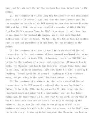 was, just let him save it, and the passbook has been handed over to the
police.
27. The testimony of witness Zang Mou (attached with the transaction
details of his CCB account) confirmed that the investigators provided
the transaction details of his CCB account to show that between February
2016 and April 2016, his account received a transfer of RMB 6,816,818
from Pan Shifu's account Yuan, he didn't know about it, only knew that
it was given by her husband Qiu Xuntao, and it cost more than 1.8
million yuan to buy the house. On April 20, Qiu Xuntao took 2.6 million
yuan in cash and deposited it in his home, but was detained by the
police.
28. The testimony of witness Li Mou 2 (with the detailed list of
transactions in his rural commercial bank account) confirmed that he was
Li Youzhong's son. In March 2016, Li Youzhong transferred 700,000 yuan
to him for the purchase of a house, and transferred 100 yuan to him in
April. Ten thousand yuan has to buy insurance through Zhang Huaixiang;
in addition, the rural commercial bank card under his name is used by Li
Youzhong. Around April 19, he drove Li Youzhong to CCB to withdraw
money, and put a bag in the trunk. The exact amount is unclear.
29. The testimony of a witness, Mr. Gao (with a detailed list of
transactions in his CCB account) confirmed that he was Gao Weiwei's
father. On April 16, 2016, Gao Weiwei called Mr. Qiu to pay him the
investment money and asked for his card number, and then Gao Weiwei
called him. He transferred 1.5 million yuan to his card, saying that it
was his investment cost and the cost of his help in developing the
software. Later, Lao Qiu said that he was going to Binhai to do
business and asked his wife to help him rent a house, but he didn't know
the inside story. Listening to her daughter, Gao Shanshan, her brother
 