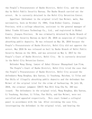 the People's Procuratorate of Baohe District, Hefei City, and the next
day by Hefei Public Security Bureau. The Baohe Branch carried out the
arrest. He is currently detained in the Hefei City Detention Center.
Appellant (defendant in the original trial) Gao Weiwei, male, Han
nationality, born on October 14, 1984, from Binhai County, Jiangsu
Province, with a college education, assistant to the general manager of
Anhui Tianhe Alliance Technology Co., Ltd., and registered in Binhai
County, Jiangsu Province. He was criminally detained by Baohe Branch of
Hefei Public Security Bureau on April 29, 2016 on suspicion of illegally
absorbing public deposits. He was released on May 26, 2016 because the
People's Procuratorate of Baohe District, Hefei City did not approve the
arrest. May 2016 He was released on bail by Baohe Branch of Hefei Public
Security Bureau on the 30th, and was arrested on May 2, 2017 by the
People's Court of Baohe District, Hefei City. He is currently detained
in the Hefei City Detention Center.
Defender Wang Sheng, lawyer of Anhui Chinese (Huangshan) Law Firm.
The People's Court of Baohe District, Hefei City tried the case that
the People's Procuratorate of Baohe District, Hefei City accused the
defendants Wang Ronghua, Qiu Xuntao, Li Youzhong, Huichun, Li Yifan and
Pan Shifu of illegally absorbing public deposits and the defendant Gao
Weiwei of the original trial for the crime of harbouring. On July 26,
2018, the criminal judgment (2017) Wan 0111 Xing Chu No. 383 was
issued. The defendants in the original trial, Wang Ronghua, Qiu Xuntao,
Li Youzhong, Huichun, Li Yifan, Pan Shifu, and Gao Weiwei, were not
satisfied and appealed respectively. This court formed a collegial
panel in accordance with the law. After reviewing the case file,
interrogating the defendant in the original trial, and hearing the
 