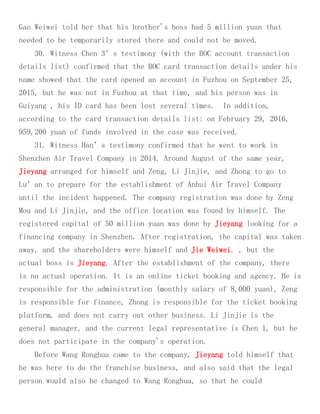 Gao Weiwei told her that his brother's boss had 5 million yuan that
needed to be temporarily stored there and could not be moved.
30. Witness Chen 3’s testimony (with the BOC account transaction
details list) confirmed that the BOC card transaction details under his
name showed that the card opened an account in Fuzhou on September 25,
2015, but he was not in Fuzhou at that time, and his person was in
Guiyang , his ID card has been lost several times. In addition,
according to the card transaction details list: on February 29, 2016,
959,200 yuan of funds involved in the case was received.
31. Witness Han’s testimony confirmed that he went to work in
Shenzhen Air Travel Company in 2014. Around August of the same year,
Jieyang arranged for himself and Zeng, Li Jinjie, and Zhong to go to
Lu’an to prepare for the establishment of Anhui Air Travel Company
until the incident happened. The company registration was done by Zeng
Mou and Li Jinjie, and the office location was found by himself. The
registered capital of 50 million yuan was done by Jieyang looking for a
financing company in Shenzhen. After registration, the capital was taken
away, and the shareholders were himself and Jie Weiwei. , but the
actual boss is Jieyang. After the establishment of the company, there
is no actual operation. It is an online ticket booking and agency. He is
responsible for the administration (monthly salary of 8,000 yuan), Zeng
is responsible for finance, Zhong is responsible for the ticket booking
platform, and does not carry out other business. Li Jinjie is the
general manager, and the current legal representative is Chen 1, but he
does not participate in the company's operation.
Before Wang Ronghua came to the company, Jieyang told himself that
he was here to do the franchise business, and also said that the legal
person would also be changed to Wang Ronghua, so that he could
 