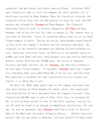 cooperate, and Qiu Xuntao and others came with Wang. In October 2015,
many franchisees came to visit the company one after another, all of
which were received by Wang Ronghua. When the franchisee invested, the
financial officer Zeng used the POS machine to swipe the card. The POS
machine was arranged by Jieyang and Wang Ronghua. The financial
department where he works is directly managed by Jie Yang and Wang
Ronghua, and no one else has the right to manage it. The company seal is
also kept by Zeng Mou. Later, he entrusted Zhang Jiawei to set up Anhui
Tianhe Company in Hefei. During the period, Wang Ronghua asked himself
to help print the company's brochure and the franchise agreement. The
signature on the franchise agreement was SkyTeam Alliance Holdings Co.,
Ltd., which was relatively large. In addition to the monthly salary of
8,000 yuan from Anhui Airlines, Wang Ronghua also gave him an additional
monthly salary. With his own 10,000 yuan, the bosses of Shenzhen
Airlines and Anhui Airlines are all Jieyang, and they have nothing to
do with Anhui Tianhe Company. In November, Jieyang asked him to apply
for a Huishang bank card named Zhong Mou 3 for his use, and then Zeng
Mou asked him to withdraw the cash transferred into his account and
deposit it on Zhong Mou 3 card.
On April 19, 2016, many people came to the company and heard that
they were looking for Wang Ronghua for money. Later, they negotiated
with Zeng and Cao to share the money from the company's account. Zeng
transferred 150,000 yuan to each of them. After that, he arranged for
Dai to pick up Zeng and Cao to stay in the hotel together, and use the
two ID cards he found to go through accommodation registration. The next
day, he sent an agreement that Jieyang asked him to print to Director
Shen of the Municipal Investment Promotion Bureau. . Another Zeng told
herself that she was going to Shenzhen, and gave herself 7-8 bank cards,
 