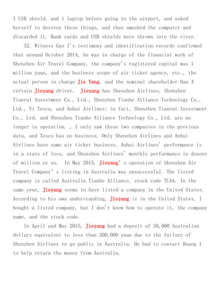 1 USB shield, and 1 laptop before going to the airport, and asked
herself to destroy these things, and then smashed the computer and
discarded it. Bank cards and USB shields were thrown into the river.
32. Witness Gao 1's testimony and identification records confirmed
that around October 2014, he was in charge of the financial work of
Shenzhen Air Travel Company, the company's registered capital was 1
million yuan, and the business scope of air ticket agency, etc., the
actual person in charge Jie Yang, and the nominal shareholder Han A
certain Jieyang driver. Jieyang has Shenzhen Airlines, Shenzhen
Tianrui Investment Co., Ltd., Shenzhen Tianhe Alliance Technology Co.,
Ltd., Yi Tesco, and Anhui Airlines; in fact, Shenzhen Tianrui Investment
Co., Ltd. and Shenzhen Tianhe Alliance Technology Co., Ltd. are no
longer in operation. , I only saw these two companies in the previous
data, and Tesco has no business. Only Shenzhen Airlines and Anhui
Airlines have some air ticket business. Anhui Airlines' performance is
in a state of loss, and Shenzhen Airlines' monthly performance is dozens
of million or so. In May 2015, Jieyang’s operation of Shenzhen Air
Travel Company’s listing in Australia was unsuccessful. The listed
company is called Australia Tianhe Alliance, stock code TUAA. In the
same year, Jieyang seems to have listed a company in the United States.
According to his own understanding, Jieyang is in the United States. I
bought a listed company, but I don't know how to operate it, the company
name, and the stock code.
In April and May 2015, Jieyang had a deposit of 30,000 Australian
dollars equivalent to less than 200,000 yuan due to the failure of
Shenzhen Airlines to go public in Australia. He had to contact Huang 1
to help return the money from Australia.
 