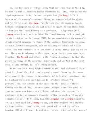 33. The testimony of witness Zhong Mou3 confirmed that in May 2012,
he went to work at Shenzhen Tianhe E-Commerce Co., Ltd., when he was the
legal representative Bai Yu, and the president Jie Yang. In 2013,
because of the company's external financing, someone asked for debts,
and Bai Yu ran away, Jie Yang. Then he took over the company. Later,
because the company had no one and no office space, he was transferred
to Shenzhen Air Travel Company as a conductor. In September 2014,
Jieyang asked him to work in Anhui Air Travel Company to do a good job
in air ticket sales. In January 2016, he was appointed as the company's
deputy general manager, in charge of the business department, in charge
of administrative management, and the training of online air ticket
sales. The main business is online ticket booking, ticket joining and so
on. There are 6 salesmen in the company under the business department,
Zeng Mou, Jie Weiwei and others in the finance department, Ye Mou, the
person in charge of the personnel department, and Cao Mou at the front
desk. Alipay account, Bai Yu's Tenpay account.
In October 2015, Wang Ronghua served as the legal representative of
Anhui Air Travel Co., Ltd., and started external financing. Customers
often come to the company to investigate and talk about investment, and
Li Youzhong and others gave lessons to investors through PPT
presentations. The content of the class was that Anhui Air Travel
Company was listed. Yes, the development prospects are very good, so
that customers can invest in dividends, and after the lecture, let
customers go to the company's financial office to brush a POS machine
somewhere to pay. In October, Han told Jieyang that Jieyang wanted to
set up a bank card for Jieyang to use, and then applied for a Huixing
card and handed it over to Han, and opened mobile banking, online
banking, USB shield, etc. In addition, the air ticket sales business of
 