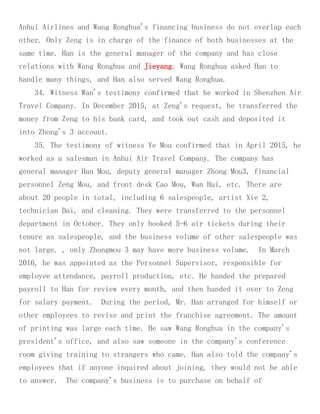 Anhui Airlines and Wang Ronghua's financing business do not overlap each
other. Only Zeng is in charge of the finance of both businesses at the
same time. Han is the general manager of the company and has close
relations with Wang Ronghua and Jieyang. Wang Ronghua asked Han to
handle many things, and Han also served Wang Ronghua.
34. Witness Wan's testimony confirmed that he worked in Shenzhen Air
Travel Company. In December 2015, at Zeng's request, he transferred the
money from Zeng to his bank card, and took out cash and deposited it
into Zhong's 3 account.
35. The testimony of witness Ye Mou confirmed that in April 2015, he
worked as a salesman in Anhui Air Travel Company. The company has
general manager Han Mou, deputy general manager Zhong Mou3, financial
personnel Zeng Mou, and front desk Cao Mou, Wan Hui, etc. There are
about 20 people in total, including 6 salespeople, artist Xie 2,
technician Dai, and cleaning. They were transferred to the personnel
department in October. They only booked 5-6 air tickets during their
tenure as salespeople, and the business volume of other salespeople was
not large. , only Zhongmou 3 may have more business volume. In March
2016, he was appointed as the Personnel Supervisor, responsible for
employee attendance, payroll production, etc. He handed the prepared
payroll to Han for review every month, and then handed it over to Zeng
for salary payment. During the period, Mr. Han arranged for himself or
other employees to revise and print the franchise agreement. The amount
of printing was large each time. He saw Wang Ronghua in the company's
president's office, and also saw someone in the company's conference
room giving training to strangers who came. Han also told the company's
employees that if anyone inquired about joining, they would not be able
to answer. The company's business is to purchase on behalf of
 