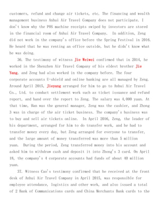 customers, refund and change air tickets, etc. The financing and wealth
management business Anhui Air Travel Company does not participate. I
don't know why the POS machine receipts swiped by investors are stored
in the financial room of Anhui Air Travel Company. In addition, Zeng
did not work in the company's office before the Spring Festival in 2016.
He heard that he was renting an office outside, but he didn't know what
he was doing.
36. The testimony of witness Jie Weiwei confirmed that in 2014, he
worked in the Shenzhen Air Travel Company of his eldest brother Jie
Yang, and Zeng had also worked in the company before. The four
corporate accounts U-shield and online banking are all managed by Zeng.
Around April 2015, Jieyang arranged for him to go to Anhui Air Travel
Co., Ltd. to conduct settlement work such as ticket issuance and refund
report, and hand over the report to Zeng. The salary was 4,000 yuan. At
that time, Han was the general manager, Zeng was the cashier, and Zhong
3 was in charge of the air ticket business. The company's business was
to buy and sell air tickets online. In April 2016, Zeng, the leader of
his department, arranged for him to do transfer work, and he had to
transfer money every day, but Zeng arranged for everyone to transfer,
and the large amount of money transferred was more than 5 million
yuan. During the period, Zeng transferred money into his account and
asked him to withdraw cash and deposit it into Zhong's 3 card. On April
18, the company's 4 corporate accounts had funds of about 40 million
yuan.
37. Witness Cao's testimony confirmed that he received at the front
desk of Anhui Air Travel Company in April 2015, was responsible for
employee attendance, logistics and other work, and also issued a total
of 2 Bank of Communications cards and China Merchants Bank cards to the
 