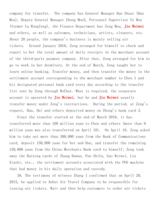 company for transfer. The company has General Manager Han Shuai (Han
Mou), Deputy General Manager Zhong Mou3, Personnel Supervisor Ye Mou
(former Lu Rongfeng), the Finance Department has Zeng Mou, Jie Weiwei
and others, as well as salesmen, technicians, artists, cleaners, etc.
About 20 people, the company's business is mainly selling air
tickets. Around January 2016, Zeng arranged for himself to check and
report to her the total amount of daily receipts in the merchant account
of the third-party payment company. After that, Zeng arranged for him to
go to work in her dormitory. At the end of March, Zeng taught her to
learn online banking. Transfer money, and then transfer the money in the
settlement account corresponding to the merchant number to Chen 1 and
his designated personal bank card every day according to the transfer
list sent by Zeng through WeChat. What is required, the corporate
account is operated by Jie Weiwei, but he and Jie Weiwei usually
transfer money under Zeng's instructions. During the period, at Zeng's
request, Han, Dai and others deposited money on Zhong's bank card 3.
Since the transfer started at the end of March 2016, it has
transferred more than 100 million yuan to Chen and others (more than 9
million yuan was also transferred on April 18). On April 19, Zeng asked
him to take out more than 300,000 yuan from the Bank of Communications
card, deposit 150,000 yuan for her and Han, and transfer the remaining
150,000 yuan from the China Merchants Bank card to himself; Zeng took
away the Huixing cards of Zhang Dawan, Pan Shifu, Gao Weiwei, Liu
Xiuzhi, etc., the settlement accounts associated with the POS machine
that had money in his daily operation and custody.
38. The testimony of witness Zhang 1 confirmed that on April 20,
2015, he applied to Anhui Air Travel Company to be responsible for
issuing air tickets. Wait and then help customers to order air tickets
 