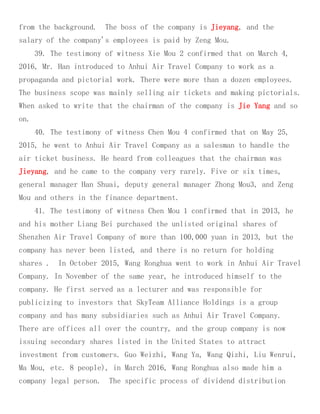 from the background. The boss of the company is Jieyang, and the
salary of the company's employees is paid by Zeng Mou.
39. The testimony of witness Xie Mou 2 confirmed that on March 4,
2016, Mr. Han introduced to Anhui Air Travel Company to work as a
propaganda and pictorial work. There were more than a dozen employees.
The business scope was mainly selling air tickets and making pictorials.
When asked to write that the chairman of the company is Jie Yang and so
on.
40. The testimony of witness Chen Mou 4 confirmed that on May 25,
2015, he went to Anhui Air Travel Company as a salesman to handle the
air ticket business. He heard from colleagues that the chairman was
Jieyang, and he came to the company very rarely. Five or six times,
general manager Han Shuai, deputy general manager Zhong Mou3, and Zeng
Mou and others in the finance department.
41. The testimony of witness Chen Mou 1 confirmed that in 2013, he
and his mother Liang Bei purchased the unlisted original shares of
Shenzhen Air Travel Company of more than 100,000 yuan in 2013, but the
company has never been listed, and there is no return for holding
shares . In October 2015, Wang Ronghua went to work in Anhui Air Travel
Company. In November of the same year, he introduced himself to the
company. He first served as a lecturer and was responsible for
publicizing to investors that SkyTeam Alliance Holdings is a group
company and has many subsidiaries such as Anhui Air Travel Company.
There are offices all over the country, and the group company is now
issuing secondary shares listed in the United States to attract
investment from customers. Guo Weizhi, Wang Ya, Wang Qizhi, Liu Wenrui,
Ma Mou, etc. 8 people), in March 2016, Wang Ronghua also made him a
company legal person. The specific process of dividend distribution
 