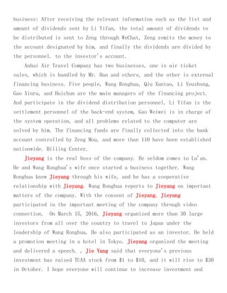 business: After receiving the relevant information such as the list and
amount of dividends sent by Li Yifan, the total amount of dividends to
be distributed is sent to Zeng through WeChat, Zeng remits the money to
the account designated by him, and finally the dividends are divided by
the personnel. to the investor's account.
Anhui Air Travel Company has two businesses, one is air ticket
sales, which is handled by Mr. Han and others, and the other is external
financing business. Five people, Wang Ronghua, Qiu Xuntao, Li Youzhong,
Gao Xinru, and Huichun are the main managers of the financing project.
And participate in the dividend distribution personnel, Li Yifan is the
settlement personnel of the back-end system, Gao Weiwei is in charge of
the system operation, and all problems related to the computer are
solved by him. The financing funds are finally collected into the bank
account controlled by Zeng Mou, and more than 110 have been established
nationwide. Billing Center.
Jieyang is the real boss of the company. He seldom comes to Lu'an.
He and Wang Ronghua's wife once started a business together. Wang
Ronghua knew Jieyang through his wife, and he has a cooperative
relationship with Jieyang. Wang Ronghua reports to Jieyang on important
matters of the company. With the consent of Jieyang, Jieyang
participated in the important meeting of the company through video
connection. On March 15, 2016, Jieyang organized more than 30 large
investors from all over the country to travel to Japan under the
leadership of Wang Ronghua. He also participated as an investor. He held
a promotion meeting in a hotel in Tokyo. Jieyang organized the meeting
and delivered a speech. , Jie Yang said that everyone's previous
investment has raised TUAA stock from $1 to $10, and it will rise to $30
in October. I hope everyone will continue to increase investment and
 