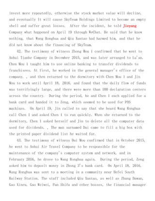 invest more repeatedly, otherwise the stock market value will decline,
and eventually It will cause SkyTeam Holdings Limited to become an empty
shell and suffer great losses. After the incident, he told Jieyang
Company what happened on April 19 through WeChat. He said that he knew
nothing, that Wang Ronghua and Qiu Xuntao had harmed him, and that he
did not know about the financing of SkyTeam.
42. The testimony of witness Zhong Mou 1 confirmed that he went to
Anhui Tianhe Company in December 2015, and was later arranged to Lu'an.
Chen Mou 1 taught him to use online banking to transfer dividends to
franchisees. At first, he worked in the general manager's office of the
company. , and then returned to the dormitory with Chen Mou 1 and Jin
Mou to work until April 18, 2016, and found that the daily flow of funds
was terrifyingly large, and there were more than 100 declaration centers
across the country. During the period, he and Chen 1 each applied for a
bank card and handed it to Zeng, which seemed to be used for POS
machines. On April 19, Jin called to say that she heard Wang Ronghua
call Chen 1 and asked Chen 1 to run quickly. When she returned to the
dormitory, Chen 1 asked herself and Jin to delete all the computer data
used for dividends. , The man surnamed Dai came to fill a big box with
the printed paper dividend list he waited for.
43. The testimony of witness Dai Mou confirmed that in October 2015,
he went to Anhui Air Travel Company to be responsible for the
maintenance of the company's computer system and network, and in
February 2016, he drove to Wang Ronghua again. During the period, Zeng
asked him to deposit money in Zhong 3's bank card. On April 18, 2016,
Wang Ronghua was sent to a meeting in a community near Hefei South
Railway Station. The staff included Qiu Xuntao, as well as Zhang Dawan,
Gao Xinru, Gao Weiwei, Pan Shifu and other bosses, the financial manager
 