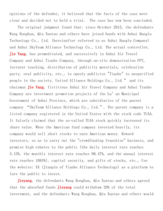 opinions of the defender, it believed that the facts of the case were
clear and decided not to hold a trial. The case has now been concluded.
The original judgment found that: since October 2015, the defendants
Wang Ronghua, Qiu Xuntao and others have joined hands with Anhui Hanglu
Technology Co., Ltd. (hereinafter referred to as Anhui Hanglu Company)
and Anhui SkyTeam Alliance Technology Co., Ltd. The actual controller,
Jie Yang, has premeditated, and successively in Anhui Air Travel
Company and Anhui Tianhe Company, through on-site demonstration PPT,
lecturer teaching, distribution of publicity materials, celebration
party, oral publicity, etc., to openly publicize "Tianhe" to unspecified
people in the society. United Alliance Holdings Co., Ltd.” and its
chairman Jie Yang, fictitious Anhui Air Travel Company and Anhui Tianhe
Company are investment promotion projects of the Lu’an Municipal
Government of Anhui Province, which are subsidiaries of the parent
company “SkyTeam Alliance Holdings Co., Ltd.”. The parent company is a
listed company registered in the United States with the stock code TUAA.
It falsely claimed that the so-called TUAA stock quickly increased its
share value. When the American fund company invested heavily, its
company would sell short stocks to earn American money. Reward
investors, so as to carry out the "crowdfunding franchise" business, and
promise high rebates to the public (the daily interest rate reaches
3.15%, the monthly interest rate reaches 90.47%, and the annual interest
rate reaches 1085%), capital security, and gifts of stocks, etc., Use
the website: XX (Jianpin of Tianhe Alliance Technology) as a platform to
lure the public to invest.
Jieyang, the defendants Wang Ronghua, Qiu Xuntao and others agreed
that the absorbed funds Jieyang could withdraw 20% of the total
investment, and the defendants Wang Ronghua, Qiu Xuntao and others would
 