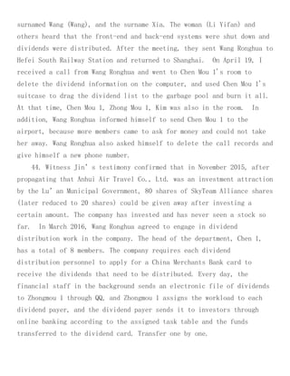 surnamed Wang (Wang), and the surname Xia. The woman (Li Yifan) and
others heard that the front-end and back-end systems were shut down and
dividends were distributed. After the meeting, they sent Wang Ronghua to
Hefei South Railway Station and returned to Shanghai. On April 19, I
received a call from Wang Ronghua and went to Chen Mou 1's room to
delete the dividend information on the computer, and used Chen Mou 1's
suitcase to drag the dividend list to the garbage pool and burn it all.
At that time, Chen Mou 1, Zhong Mou 1, Kim was also in the room. In
addition, Wang Ronghua informed himself to send Chen Mou 1 to the
airport, because more members came to ask for money and could not take
her away. Wang Ronghua also asked himself to delete the call records and
give himself a new phone number.
44. Witness Jin’s testimony confirmed that in November 2015, after
propagating that Anhui Air Travel Co., Ltd. was an investment attraction
by the Lu’an Municipal Government, 80 shares of SkyTeam Alliance shares
(later reduced to 20 shares) could be given away after investing a
certain amount. The company has invested and has never seen a stock so
far. In March 2016, Wang Ronghua agreed to engage in dividend
distribution work in the company. The head of the department, Chen 1,
has a total of 8 members. The company requires each dividend
distribution personnel to apply for a China Merchants Bank card to
receive the dividends that need to be distributed. Every day, the
financial staff in the background sends an electronic file of dividends
to Zhongmou 1 through QQ, and Zhongmou 1 assigns the workload to each
dividend payer, and the dividend payer sends it to investors through
online banking according to the assigned task table and the funds
transferred to the dividend card. Transfer one by one.
 