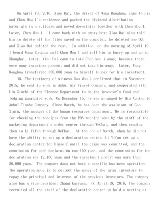On April 19, 2016, Xiao Dai, the driver of Wang Ronghua, came to his
and Chen Mou 1's residence and packed the dividend distribution
materials in a suitcase and moved downstairs together with Chen Mou 1.
Later, Chen Mou 1 . I came back with an empty box; Xiao Dai also told
him to delete all the files saved on the computer, he deleted one QQ,
and Xiao Dai deleted the rest. In addition, on the morning of April 19,
I heard Wang Ronghua call Chen Mou 1 and tell him to hurry up and go to
Shanghai. Later, Xiao Dai came to take Chen Mou 1 away, because there
were many investors present and did not take him away. Later, Wang
Ronghua transferred 350,000 yuan to himself to pay for his investment.
45. The testimony of witness Gao Mou 2 confirmed that in November
2015, he went to work in Anhui Air Travel Company, and cooperated with
Liu Xiuzhi of the Finance Department to do the investor's food and
lodging guarantee work. On December 16, he was arranged by Qiu Xuntao to
Anhui Tianhe Company. Since March, he has been the assistant of Gao
Xinru, the manager of the human resources department. He is responsible
for checking the receipts from the POS machine sent by the staff of the
marketing department's order center through WeChat, and then sending
them to Li Yifan through WeChat. At the end of March, when he did not
have the ability to set up a declaration center, Li Yifan set up a
declaration center for himself until the crime was committed, and the
commission for each declaration was 160 yuan, and the commission for the
declaration was 12,160 yuan and the investment profit was more than
50,000 yuan. The company does not have a specific business operation.
The operation mode is to collect the money of the later investors to
repay the principal and interest of the previous investors. The company
also has a vice president Zhang Kaiyuan. On April 19, 2016, the company
recruited all the staff of the declaration center to hold a meeting at
 