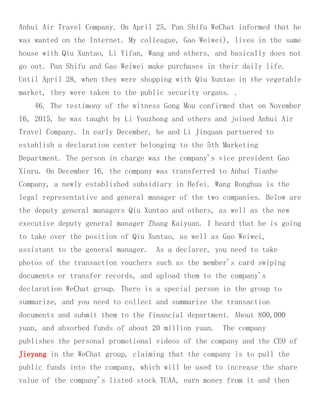 Anhui Air Travel Company. On April 25, Pan Shifu WeChat informed that he
was wanted on the Internet. My colleague, Gao Weiwei), lives in the same
house with Qiu Xuntao, Li Yifan, Wang and others, and basically does not
go out. Pan Shifu and Gao Weiwei make purchases in their daily life.
Until April 28, when they were shopping with Qiu Xuntao in the vegetable
market, they were taken to the public security organs. .
46. The testimony of the witness Gong Mou confirmed that on November
16, 2015, he was taught by Li Youzhong and others and joined Anhui Air
Travel Company. In early December, he and Li Jinquan partnered to
establish a declaration center belonging to the 5th Marketing
Department. The person in charge was the company's vice president Gao
Xinru. On December 16, the company was transferred to Anhui Tianhe
Company, a newly established subsidiary in Hefei. Wang Ronghua is the
legal representative and general manager of the two companies. Below are
the deputy general managers Qiu Xuntao and others, as well as the new
executive deputy general manager Zhang Kaiyuan. I heard that he is going
to take over the position of Qiu Xuntao, as well as Gao Weiwei,
assistant to the general manager. As a declarer, you need to take
photos of the transaction vouchers such as the member's card swiping
documents or transfer records, and upload them to the company's
declaration WeChat group. There is a special person in the group to
summarize, and you need to collect and summarize the transaction
documents and submit them to the financial department. About 800,000
yuan, and absorbed funds of about 20 million yuan. The company
publishes the personal promotional videos of the company and the CEO of
Jieyang in the WeChat group, claiming that the company is to pull the
public funds into the company, which will be used to increase the share
value of the company's listed stock TUAA, earn money from it and then
 