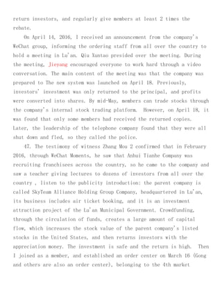 return investors, and regularly give members at least 2 times the
rebate.
On April 14, 2016, I received an announcement from the company's
WeChat group, informing the ordering staff from all over the country to
hold a meeting in Lu'an. Qiu Xuntao presided over the meeting. During
the meeting, Jieyang encouraged everyone to work hard through a video
conversation. The main content of the meeting was that the company was
prepared to The new system was launched on April 18. Previously,
investors' investment was only returned to the principal, and profits
were converted into shares. By mid-May, members can trade stocks through
the company's internal stock trading platform. However, on April 18, it
was found that only some members had received the returned copies.
Later, the leadership of the telephone company found that they were all
shut down and fled, so they called the police.
47. The testimony of witness Zhang Mou 2 confirmed that in February
2016, through WeChat Moments, he saw that Anhui Tianhe Company was
recruiting franchisees across the country, so he came to the company and
saw a teacher giving lectures to dozens of investors from all over the
country , listen to the publicity introduction: the parent company is
called SkyTeam Alliance Holding Group Company, headquartered in Lu'an,
its business includes air ticket booking, and it is an investment
attraction project of the Lu'an Municipal Government. Crowdfunding,
through the circulation of funds, creates a large amount of capital
flow, which increases the stock value of the parent company's listed
stocks in the United States, and then returns investors with the
appreciation money. The investment is safe and the return is high. Then
I joined as a member, and established an order center on March 16 (Gong
and others are also an order center), belonging to the 4th market
 